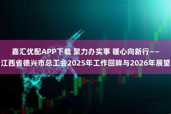 嘉汇优配APP下载 聚力办实事 暖心向新行——江西省德兴市总工会2025年工作回眸与2026年展望