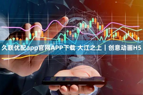 久联优配app官网APP下载 大江之上｜创意动画H5