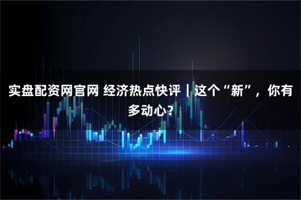 实盘配资网官网 经济热点快评｜这个“新”，你有多动心？