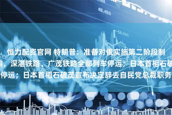 恒力配资官网 特朗普:准备对俄实施第二阶段制裁;受台风“塔巴”影响,深湛铁路、广茂铁路全部列车停运;日本首相石破茂宣布决定辞去自民党总裁职务|早报