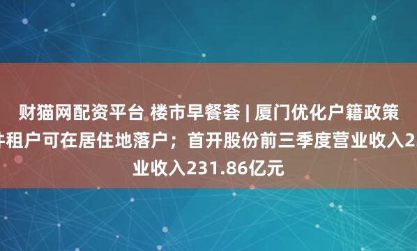 财猫网配资平台 楼市早餐荟 | 厦门优化户籍政策:符合条件租户可在居住地落户;首开股份前三季度营业收入231.86亿元