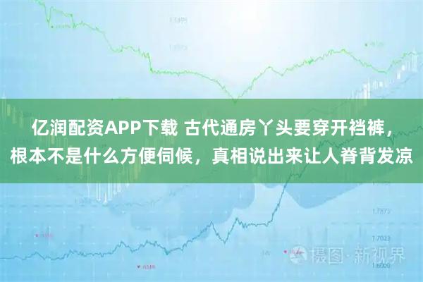 亿润配资APP下载 古代通房丫头要穿开裆裤，根本不是什么方便伺候，真相说出来让人脊背发凉